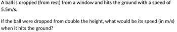 A ball is dropped (from rest) from a window and hits the ground with a speed of
5.5m/s.
If the ball were dropped from double the height, what would be its speed (in m/s)
when it hits the ground?