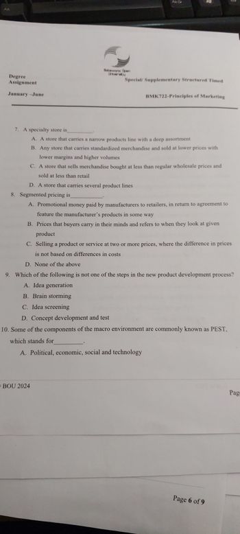 Alt
Degree
Assignment
January-June
Bebeware Open
Universby
All Gr
Special/ Supplementary Structured Timed
BMK722-Principles of Marketing
7. A specialty store is
A. A store that carries a narrow products line with a deep assortment
B. Any store that carries standardized merchandise and sold at lower prices with
lower margins and higher volumes
C. A store that sells merchandise bought at less than regular wholesale prices and
sold at less than retail
D. A store that carries several product lines
8. Segmented pricing is
A. Promotional money paid by manufacturers to retailers, in return to agreement to
feature the manufacturer's products in some way
B. Prices that buyers carry in their minds and refers to when they look at given
product
C. Selling a product or service at two or more prices, where the difference in prices
is not based on differences in costs
D. None of the above
9. Which of the following is not one of the steps in the new product development process?
A. Idea generation
B. Brain storming
C. Idea screening
D. Concept development and test
10. Some of the components of the macro environment are commonly known as PEST,
which stands for
A. Political, economic, social and technology
BOU 2024
Page 6 of 9
Pag