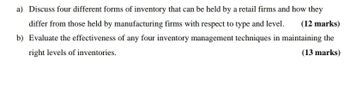 a) Discuss four different forms of inventory that can be held by a retail firms and how they
differ from those held by manufacturing firms with respect to type and level. (12 marks)
b) Evaluate the effectiveness of any four inventory management techniques in maintaining the
right levels of inventories.
(13 marks)