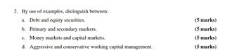 2. By use of examples, distinguish between:
a. Debt and equity securities.
b. Primary and secondary markets.
c. Money markets and capital markets.
d. Aggressive and conservative working capital management.
(5 marks)
(5 marks)
(5 marks)
(5 marks)