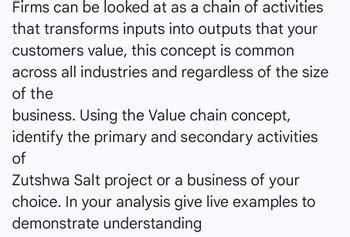 Firms can be looked at as a chain of activities
that transforms inputs into outputs that your
customers value, this concept is common
across all industries and regardless of the size
of the
business. Using the Value chain concept,
identify the primary and secondary activities
of
Zutshwa Salt project or a business of your
choice. In your analysis give live examples to
demonstrate understanding