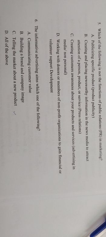 5. Which of the following is not the functions of public relations (PR) in marketing?
A. Publicizing specific product (product publicity)
B. Creating and placing newsworthy information in the news media to attract
attention of a person, product, or service (Press relations)
C. Creating customers awareness about your products and services (advertising in
media/non personal)
D. Working with donors or members of non-profit organizations to gain financial or
volunteer support Development
6. The informative advertising aims which one of the following?
A. Communicating customer value
B. Building a brand and company image
C. Telling the market about a new product
D. All of the above