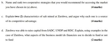 b. Name and rank two cooperative strategies that you would recommend for accessing the market
you have chosen in (a) above.
(4 marks)
c. Explain two (2) characteristics of salt mined at Zutshwa, and argue why each one is a source
of its competitive advantage.
(4 marks)
d. Zutshwa was able to raise capital from SADC, UNDP and RDC. Explain, using examples in the
case of Zutshwa, what aspects of the business model do financiers use to decide to fund or not
to fund
(2 marks)