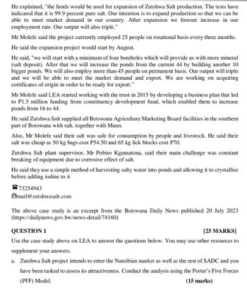 He explained, "the funds would be used for expansion of Zutshwa Salt production. The tests have
indicated that it is 99.9 percent pure salt. Our intention is to expand production so that we can be
able to meet market demand in our country. After expansion we foresee increase in our
employment rate. Our output will also triple."
Mr Molefe said the project currently employed 25 people on rotational basis every three months.
He said the expansion project would start by August.
He said, "we will start with a minimum of four boreholes which will provide us with more mineral
(salt deposit). After that we will increase the ponds from the current 44 by building another 10
bigger ponds. We will also employ more than 45 people on permanent basis. Our output will triple
and we will be able to meet the market demand and export. We are working on acquiring
certificates of origin in order to be ready for export."
Mr Molefe said LEA started working with the trust in 2015 by developing a business plan that led
to P1.5 million funding from constituency development fund, which enabled them to increase
ponds from 16 to 44.
He said Zutshwa Salt supplied all Botswana Agriculture Marketing Board facilities in the southern
part of Botswana with salt, together with Maun.
Also, Mr Molefe said their salt was safe for consumption by people and livestock. He said their
salt was cheap as 50 kg bags cost P54.50 and 65 kg lick blocks cost P70.
Zutshwa Salt plant supervisor, Mr Pobiso Kgamatona, said their main challenge was constant
breaking of equipment due to corrosive effect of salt.
He said they use a simple method of harvesting salty water into ponds and allowing it to crystallise
before adding iodine to it
73254943
mail@zutshwasalt.com
The above case study is an excerpt from the Botswana Daily News published 20 July 2023
(https://dailynews.gov.bw/news-detail/74160)
QUESTION 1
[25 MARKS]
Use the case study above on LEA to answer the questions below. You may use other resources to
supplement your answers.
a. Zutshwa Salt project intends to enter the Namibian market as well as the rest of SADC and you
have been tasked to assess its attractiveness. Conduct the analysis using the Porter's Five Forces
(PFF) Model.
(15 marks)