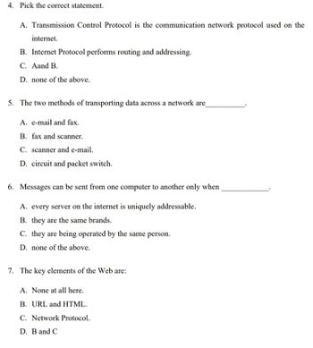 4. Pick the correct statement.
A. Transmission Control Protocol is the communication network protocol used on the
internet.
B. Internet Protocol performs routing and addressing.
C. Aand B.
D. none of the above.
5. The two methods of transporting data across a network are
A. e-mail and fax.
B. fax and scanner.
C. scanner and e-mail.
D. circuit and packet switch.
6. Messages can be sent from one computer to another only when
A. every server on the internet is uniquely addressable.
B. they are the same brands.
C. they are being operated by the same person.
D. none of the above.
7. The key elements of the Web are:
A. None at all here.
B. URL and HTML.
C. Network Protocol.
D. B and C