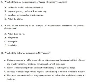 8. Which of these are the components of Secure Electronic Transaction?
A. cardholder wallet; and merchant server.
B. payment gateway; and certificate authority.
C. merchant server; and payment gateway.
D. All of the above.
9. Which of the following is an example of authentication mechanism for personal
characteristic?
A. All of them below.
B. Fingerprint.
C. Voiceprint.
D. Hand size.
10. Which of the following statements is NOT correct?
a. Customers are not a viable source of innovative ideas, and firms need not find efficient
and effective means of continual communication with customers.
b. Failure to match competitors' unit costs-inefficiency is a strategic challenge.
c. The need to process high volume physical flows is likely to result in economies of scale.
d. Electronic commerce offers many opportunities to reformulate traditional modes of
business.