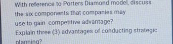 With reference to Porters Diamond model, discuss
the six components that companies may
use to gain competitive advantage?
Explain three (3) advantages of conducting strategic
planning?