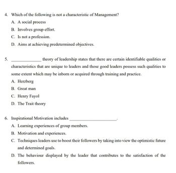 4. Which of the following is not a characteristic of Management?
5.
A. A social process
B. Involves group effort.
C. Is not a profession.
D. Aims at achieving predetermined objectives.
theory of leadership states that there are certain identifiable qualities or
characteristics that are unique to leaders and those good leaders possess such qualities to
some extent which may be inborn or acquired through training and practice.
A. Herzberg
B. Great man
C. Henry Fayol
D. The Trait theory
6. Inspirational Motivation includes
A. Learning experiences of group members.
B. Motivation and experiences.
C. Techniques leaders use to boost their followers by taking into view the optimistic future
and determined goals.
D. The behaviour displayed by the leader that contributes to the satisfaction of the
followers.