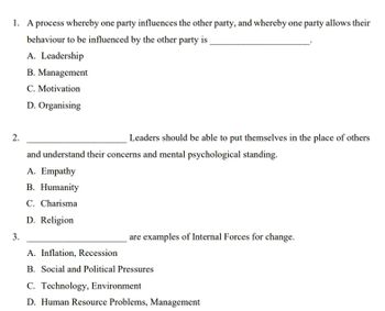 1. A process whereby one party influences the other party, and whereby one party allows their
behaviour to be influenced by the other party is
A. Leadership
B. Management
C. Motivation
D. Organising
2.
Leaders should be able to put themselves in the place of others
and understand their concerns and mental psychological standing.
A. Empathy
B. Humanity
C. Charisma
D. Religion
3.
A. Inflation, Recession
are examples of Internal Forces for change.
B. Social and Political Pressures
C. Technology, Environment
D. Human Resource Problems, Management