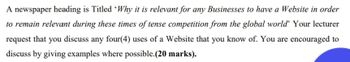 A newspaper heading is Titled 'Why it is relevant for any Businesses to have a Website in order
to remain relevant during these times of tense competition from the global world' Your lecturer
request that you discuss any four(4) uses of a Website that you know of. You are encouraged to
discuss by giving examples where possible.(20 marks).