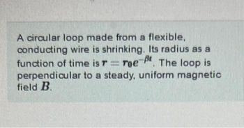 A circular loop made from a flexible,
conducting wire is shrinking. Its radius as a
function of time is T Toe
Toe-t. The loop is
perpendicular to a steady, uniform magnetic
field B.