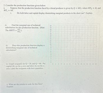 2. Consider the production functions given below:
a.
Suppose that the production function faced by a bread producer is given by Q = 4KL, where MPK = 4L and
MP, = 4K.
i. Do both labor and capital display diminishing marginal products in the short run? Explain.
ii.
Find the marginal rate of technical
substitution for this production function. (Hint:
The MRTS
MPL
MPK
iii. Does this production function display a
diminishing marginal rate of technical
substitution?
iv. Graph isoquants for Q = 20, and Q = 40. Put
capital (K) on the y-axis and labor (L) on the x-
axis. Label the isoquants with their quantities.
v. What are the returns to scale for this firm?
Explain.
20
19
18
17
16
15
14
13
12
11
10
9
0
1
2
3
4
5
6
00
9
10 11 12 13 14 15