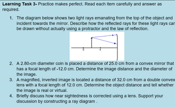 Learning Task 3- Practice makes perfect. Read each item carefully and answer as
required.
1. The diagram below shows two light rays emanating from the top of the object and
incident towards the mirror. Describe how the reflected rays for these light rays can
be drawn without actually using a protractor and the law of reflection.
2. A 2.80-cm diameter coin is placed a distance of 25.0 cm from a convex mirror that
has a focal length of -12.0 cm. Determine the image distance and the diameter of
the image.
3. A magnified, inverted image is located a distance of 32.0 cm from a double convex
lens with a focal length of 12.0 cm. Determine the object distance and tell whether
the image is real or virtual.
4. Briefly discuss how near sightedness is corrected using a lens. Support your
discussion by constructing a ray diagram.