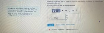A 20-kg cart is connected to a 40-kg cart by a
relaxed spring of spring constant 1000 N/m, and
both carts are placed on a low-friction track. You
push the 20-kg cart in the direction of the
40-kg cart with a constant force of 10 N.
What is the acceleration of 40-kg cart at the instant you begin to push? Assume that the direction of push
is the positive direction
Express your answer with the appropriate units.
Submit
μA
0.25
5
m
CO
Previous Assets RecaustAmer
?
X Incorrect: Try Again: 4 attempts remaining