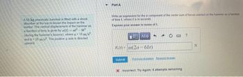 A 50-kg pneumatic hammer is fitted with a shock
absorber at the top to lessen the impact on the
worker. The vertical displacement of the hammer as
a function of time is given by a(t)=at2-be²
(during the hammer's bounce), where a 15 m/s²
and b-20 m/s² The positive z axis is directed
upward.
Part A
Write an expression for the a component of the vector sum of forces exerted on the hammer as a function
of time t, where t is in seconds
Express your answer in terms of t.
F.(1) m(2a
Submit
ΑΣΦ
6bt)
4
Prenous Answers Begunst Antw
X Incorrect: Try Again: 5 attempts remaining
?
N