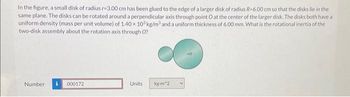 In the figure, a small disk of radius r-3.00 cm has been glued to the edge of a larger disk of radius R-6.00 cm so that the disks lie in the
same plane. The disks can be rotated around a perpendicular axis through point O at the center of the larger disk. The disks both have a
uniform density (mass per unit volume) of 1.40 x 103 kg/m³ and a uniform thickness of 6.00 mm. What is the rotational inertia of the
two-disk assembly about the rotation axis through O?
Number i 000172
Units
kg-m^2