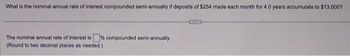 What is the nominal annual rate of interest compounded semi-annually if deposits of $254 made each month for 4.0 years accumulate to $13,000?
The nominal annual rate of interest is % compounded semi-annually.
(Round to two decimal places as needed.)