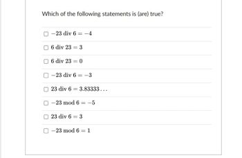 Which of the following statements is (are) true?
-23 div 6 = -4
6 div 23 3
6 div 23 = 0
-23 div 6-3
23 div 6 3.83333...
=
-23 mod 6 = -5
23 div 6 = 3
-23 mod 61