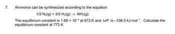 7.
Ammonia can be synthesized according to the equation:
1/2 N₂(g) + 3/2 H₂(g) → NH3(g).
The equilibrium constant is 1.69 x 10-4 at 673 K and AHO is -106.5 kJ mol-¹. Calculate the
equilibrium constant at 773 K.