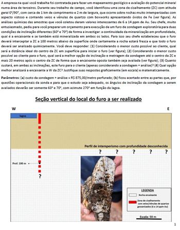 A empresa na qual você trabalha foi contratada para fazer um mapeamento geológico e avaliação do potencial mineral
numa área de terceiros. Durante seu trabalho de campo, você identificou uma zona de cisalhamento (ZC) com atitude
geral 0°/90°, com cerca de 1 km de comprimento e 2 m de largura, que ocorre sobre rochas muito intemperizadas com
aspecto xistoso e contendo veios e vênulas de quartzo com boxworks apresentando óxidos de Fe (ver figura). As
análises químicas das amostras que você coletou deram valores interessantes de 6 a 14 ppm de Au. Seu chefe, muito
entusiasmado, pediu para você preparar um orçamento para execução de um furo de sondagem exploratória para duas
condições de inclinação diferentes (60° e 70°) de forma a investigar: a continuidade da mineralização em profundidade,
qual é a encaixante e se também está mineralizada em ambos os lados. Para isso seu chefe estabeleceu que o furo
deverá interceptar a ZC a 100 metros abaixo da superficie onde certamente a rocha estará fresca e que todo o furo
deverá ser analisado quimicamente. Você deve responder: (1) Considerando o menor custo possível ao cliente, qual
será a distância ideal do centro da ZC em superfície para iniciar o furo (ver figura); (2) Considerando o menor custo
possível ao cliente para o furo, qual será a melhor opção de inclinação e metragem da sondagem até o centro da ZC e
mais 20 metros após o centro da ZC de forma que a encaixante oposta também seja avaliada (ver figura); (3) Quanto
custará, em ambas as inclinações, este furo para o cliente (apenas considerando a sondagem + análise)? (4) Qual opção
melhor analisará a encaixante a W da ZC? Justifique suas respostas graficamente (em escala) e matematicamente.
Parâmetros: (a) custo da sondagem + análise = R$ 875,00/metro perfurado; (b) ficou acertado entre as partes que, por
questões operacionais da sonda e para que o estudo seja adequado, os ângulos de inclinação da sondagem a serem
avaliados deverão ser somente 60° e 70°, com azimute 270° em função da lagoa.
Seção vertical do local do furo a ser realizado
W
lagoa
Prof. 100 m
?
E
Perfil de intemperismo com profundidade desconhecida
?
?
? ?
?
LEGENDA
Rocha encaixante
Zona de cisalhamento
com veios/venulas de quartzo
gossanizados (6 a 14 ppm Au)
Escala: 50 m
1