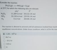 Consider the reaction
2N205(g) =4NO2(g) + O2(g)
at 25°C for which the following data are relevant:
ΔΗΟ
S°
N205
NO2
11.289 kJ/mol 355.32 J/K mol
33.150 kJ/mol 239.90 J/K mol
02
0 kJ/mol
204.80 J/K mol
The reaction is allowed to proceed until all substances involved have reache
equilibrium concentrations. Under those conditions, what is AG for the read
-1.35 x 105 kJ
98.7 kJ
-25.2 kJ
135 kJ
