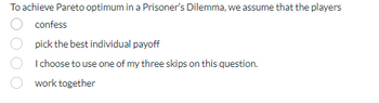 To achieve Pareto optimum in a Prisoner's Dilemma, we assume that the players
confess
pick the best individual payoff
I choose to use one of my three skips on this question.
work together