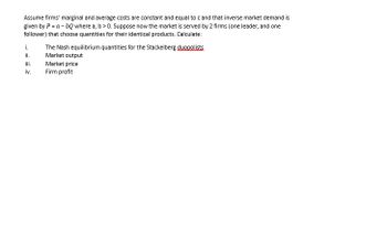 Assume firms' marginal and average costs are constant and equal to c and that inverse market demand is
given by P = a - bQ where a, b > 0. Suppose now the market is served by 2 firms (one leader, and one
follower) that choose quantities for their identical products. Calculate:
i.
ii.
iii.
iv.
The Nash equilibrium quantities for the Stackelberg duopolists
Market output
Market price
Firm profit