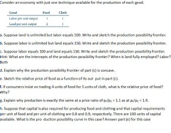 Consider an economy with just one technique available for the production of each good.
Good
Labor per unit output
Land per unit output
Food
1
2
Cloth
a. Suppose land is unlimited but labor equals 100. Write and sketch the production possibility frontier.
b. Suppose labor is unlimited but land equals 150. Write and sketch the production possibility frontier.
c. Suppose labor equals 100 and land equals 150. Write and sketch the production possibility frontier.
Hint: What are the intercepts of the production possibility frontier? When is land fully employed? Labor?
Both
d. Explain why the production possibility frontier of part (c) is concave.
e. Sketch the relative price of food as a function of its out put in part (c).
f. If consumers insist on trading 4 units of food for 5 units of cloth, what is the relative price of food?
Why?
g. Explain why production is exactly the same at a price ratio of pr/pc = 1.1 as at pr/pc = 1.9.
h. Suppose that capital is also required for producing food and clothing and that capital requirements
per unit of food and per unit of clothing are 0.8 and 0.9, respectively. There are 100 units of capital
available. What is the production possibility curve in this case? Answer part (e) for this case