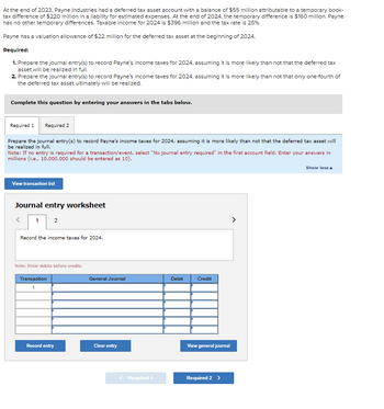 At the end of 2023, Payne Industries had a deferred tax asset account with a balance of $55 million attributable to a temporary book-
tax difference of $220 million in a liability for estimated expenses. At the end of 2024, the temporary difference is $160 million. Payne
has no other temporary differences. Taxable income for 2024 is $396 million and the tax rate is 25%.
Payne has a valuation allowance of $22 million for the deferred tax asset at the beginning of 2024.
Required:
1. Prepare the journal entry(s) to record Payne's income taxes for 2024, assuming it is more likely than not that the deferred tax
asset will be realized in full.
2. Prepare the journal entry(s) to record Payne's income taxes for 2024, assuming it is more likely than not that only one-fourth of
the deferred tax asset ultimately will be realized.
Complete this question by entering your answers in the tabs below.
Required 1
Required 2
Prepare the journal entry(s) to record Payne's income taxes for 2024, assuming it is more likely than not that the deferred tax asset will
be realized in full.
Note: If no entry is required for a transaction/event, select "No journal entry required" in the first account field. Enter your answers in
millions (i.e., 10,000,000 should be entered as 10).
View transaction list
Journal entry worksheet
1 2
Record the income taxes for 2024.
Note: Enter debits before credits.
Transaction
Record entry
General Journal
Clear entry
< Required 1
Debit
Credit
View general journal
Required 2 >
>
Show less A