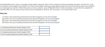 Classified Electronics has an unfunded retiree health care plan. Each of the company's three employees has been with the firm since
its inception at the beginning of 2023. As of the end of 2024, the actuary estimates the total net cost of providing health care benefits
to employees during their retirement years to have a present value of $52,900. Each of the employees will become fully eligible for
benefits after 21 more years of service but aren't expected to retire for 35 more years. The interest rate is 4%.
Required:
1. What is the expected postretirement benefit obligation at the end of 2024?
2. What is the accumulated postretirement benefit obligation at the end of 2024?
3. What is the expected postretirement benefit obligation at the end of 2025?
4. What is the accumulated postretirement benefit obligation at the end of 2025?
1. Expected postretirement benefit obligation 2024
2. Accumulated postretirement benefit obligation 2024
3. Expected postretirement benefit obligation 2025
4. Accumulated postretirement benefit obligation 2025