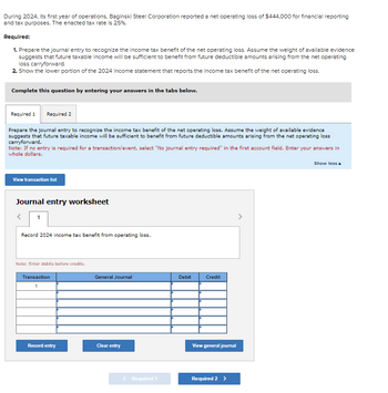 During 2024, its first year of operations, Baginski Steel Corporation reported a net operating loss of $444,000 for financial reporting
and tax purposes. The enacted tax rate is 25%.
Required:
1. Prepare the journal entry to recognize the income tax benefit of the net operating loss. Assume the weight of available evidence
suggests that future taxable income will be sufficient to benefit from future deductible amounts arising from the net operating
loss carryforward.
2. Show the lower portion of the 2024 income statement that reports the income tax benefit of the net operating loss.
Complete this question by entering your answers in the tabs below.
Required 1 Required 2
Prepare the journal entry to recognize the income tax benefit of the net operating loss. Assume the weight of available evidence
suggests that future taxable income will be sufficient to benefit from future deductible amounts arising from the net operating loss
carryforward.
Note: If no entry is required for a transaction/event, select "No journal entry required" in the first account field. Enter your answers in
whole dollars.
View transaction list
Journal entry worksheet
1
Record 2024 income tax benefit from operating loss.
Note: Enter debits before credits.
Transaction
1
Record entry
General Journal
Clear entry
< Required 1
Debit
Credit
View general journal
Required 2 >
Show less A