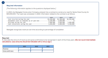 !
Required information
[The following information applies to the questions displayed below.]
In 2021, the Westgate Construction Company entered into a contract to construct a road for Santa Clara County for
$10,000,000. The road was completed in 2023. Information related to the contract is as follows:
Cost incurred during the year
Estimated costs to complete as of year-end
Billings during the year
Cash collections during the year
Westgate recognizes revenue over time according to percentage of completion.
Revenue
Gross profit (loss)
2021
$2,640,000
6,160,000
2,080,000
1,840,000
2021
2022
2022
2023
$2,300,000 $2,926,000
2,660,000
2,860,000
2,800,000
Required:
1. Calculate the amount of revenue and gross profit (loss) to be recognized in each of the three years. (Do not round intermediate
calculations. Loss amounts should be indicated with a minus sign.)
2023
0
5,060,000
5,360,000