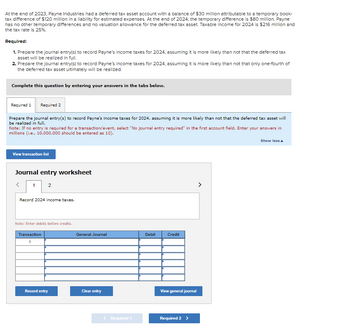 At the end of 2023, Payne Industries had a deferred tax asset account with a balance of $30 million attributable to a temporary book-
tax difference of $120 million in a liability for estimated expenses. At the end of 2024, the temporary difference is $80 million. Payne
has no other temporary differences and no valuation allowance for the deferred tax asset. Taxable income for 2024 is $216 million and
the tax rate is 25%.
Required:
1. Prepare the journal entry(s) to record Payne's income taxes for 2024, assuming it is more likely than not that the deferred tax
asset will be realized in full.
2. Prepare the journal entry(s) to record Payne's income taxes for 2024, assuming it is more likely than not that only one-fourth of
the deferred tax asset ultimately will be realized.
Complete this question by entering your answers in the tabs below.
Required 1 Required 2
Prepare the journal entry(s) to record Payne's income taxes for 2024, assuming it is more likely than not that the deferred tax asset will
be realized in full.
Note: If no entry is required for a transaction/event, select "No journal entry required" in the first account field. Enter your answers in
millions (i.e., 10,000,000 should be entered as 10).
View transaction list
Journal entry worksheet
<
1
2
Record 2024 income taxes.
Note: Enter debits before credits.
Transaction
1
Record entry
General Journal
Clear entry
Required 1
Debit
Credit
View general journal
Required 2 >
Show less A