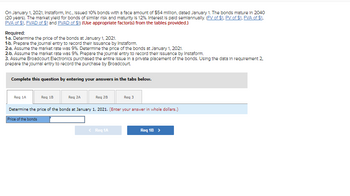 On January 1, 2021, Instaform, Inc., Issued 10% bonds with a face amount of $54 million, dated January 1. The bonds mature in 2040
(20 years). The market yield for bonds of similar risk and maturity is 12%. Interest is paid semiannually. (FV of $1, PV of $1, FVA of $1,
PVA of $1. FVAD of $1 and PVAD of $1) (Use appropriate factor(s) from the tables provided.)
Required:
1-a. Determine the price of the bonds at January 1, 2021.
1-b. Prepare the journal entry to record their Issuance by Instaform.
2-a. Assume the market rate was 9%. Determine the price of the bonds at January 1, 2021.
2-b. Assume the market rate was 9%. Prepare the journal entry to record their Issuance by Instaform.
3. Assume Broadcourt Electronics purchased the entire issue in a private placement of the bonds. Using the data in requirement 2.
prepare the journal entry to record the purchase by Broadcourt.
Complete this question by entering your answers in the tabs below.
Reg 1B
Reg 1A
Req 3
Determine the price of the bonds at January 1, 2021. (Enter your answer in whole dollars.)
Price of the bonds
Reg 2A
Req 2B
< Req 1A
Req 1B >