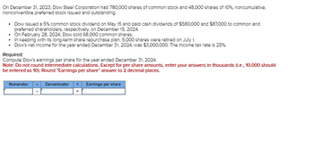 On December 31, 2023, Dow Steel Corporation had 780,000 shares of common stock and 48,000 shares of 10%, noncumulative,
nonconvertible preferred stock Issued and outstanding.
• Dow Issued a 5% common stock dividend on May 15 and paid cash dividends of $580,000 and $87,000 to common and
preferred shareholders, respectively, on December 15, 2024.
• On February 28, 2024, Dow sold 68,000 common shares.
• In keeping with its long-term share repurchase plan, 5,000 shares were retired on July 1.
• Dow's net Income for the year ended December 31, 2024, was $3,000,000. The Income tax rate is 25%.
Required:
Compute Dow's earnings per share for the year ended December 31, 2024.
Note: Do not round intermediate calculations. Except for per share amounts, enter your answers in thousands (1.e., 10,000 should
be entered as 10). Round "Earnings per share" answer to 2 decimal places.
Numerator
Denominator
Earnings per share