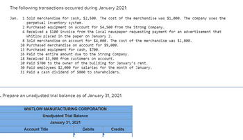 The following transactions occurred during January 2021:
Jan. 1 Sold merchandise for cash, $2,500. The cost of the merchandise was $1,000. The company uses the
perpetual inventory system.
2 Purchased equipment on account for $4,500 from the Strong Company.
4 Received a $100 invoice from the local newspaper requesting payment for an advertisement that
Whitlow placed in the paper on January 2.
8 Sold merchandise on account for $4,000. The cost of the merchandise was $1,800.
10 Purchased merchandise on account for $9,000.
13 Purchased equipment for cash, $700.
16 Paid the entire amount due to the Strong Company.
18 Received $3,900 from customers on account.
20 Paid $700 to the owner of the building for January's rent.
30 Paid employees $2,000 for salaries for the month of January.
31 Paid a cash dividend of $800 to shareholders.
. Prepare an unadjusted trial balance as of January 31, 2021.
WHITLOW MANUFACTURING CORPORATION
Unadjusted Trial Balance
January 31, 2021
Account Title
Debits
Credits