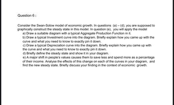 Question 6:
Consider the Swan-Solow model of economic growth. In questions (a)- (d), you are supposed to
graphically construct the steady state in this model. In question (e), you will apply the model
a) Draw a suitable diagram with a typical Aggregate Production Function in it.
b) Draw a typical Investment curve into the diagram. Briefly explain how you came up with the
curve and what you need to know to exactly pin it down.
c) Draw a typical Depreciation curve into the diagram. Briefly explain how you came up with
the curve and what you need to know to exactly pin it down.
d) Briefly define the steady state and show it in your diagram.
e) A major shift in people's values causes them to save less and spend more as a percentage
of their income. Analyse the effects of this change on each of the curves in your diagram, and
find the new steady state. Briefly discuss your finding in the context of economic growth.