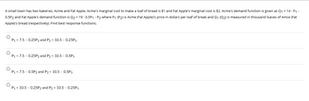 A small town has two bakeries, Acme and Fat Apple. Acme's marginal cost to make loaf of bread is $1 and Fat Apple's marginal cost is $2. Acme's demand function is given as Q₁ = 14 - P₁ -
0.5P2 and Fat Apple's demand function is Q2 = 19 -0.5P1 - P2 where P₁ (P2) is Acme (Fat Apple)'s price in dollars per loaf of break and Q₁ (Q2) is measured in thousand loaves of Amce (Fat
Apple)'s bread (respectively). Find best response functions.
P₁ = 7.5 -0.25P2 and P2 = 10.5 -0.25P₁.
O
P₁ = 7.5 -0.25P2 and P2 = 10.5 -0.5P₁.
O
P₁ = 7.5 -0.5P2 and P2 = 10.5 -0.5P1.
P₁ = 10.5 -0.25P2 and P2 = 10.5 -0.25P₁.