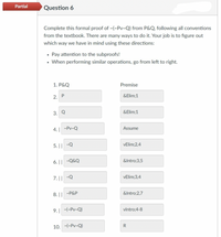 Partial
Question 6
Complete this formal proof of ~(~Pv~Q) from P&Q, following all conventions
from the textbook. There are many ways to do it. Your job is to figure out
which way we have in mind using these directions:
• Pay attention to the subproofs!
• When performing similar operations, go from left to right.
1. P&Q
Premise
2. Р
&Elim;1
3. Q
&Elim;1
4.| -Pv-Q
Assume
5. || -Q
VElim;2,4
6. || -Q&Q
&Intro;3,5
7.||
VElim;3,4
8. || -P&P
&Intro;2,7
9.| -(~Pv~Q)
vlntro:4-8
10. -(~Pv~Q)
