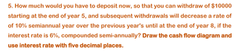 5. How much would you have to deposit now, so that you can withdraw of $10000
starting at the end of year 5, and subsequent withdrawals will decrease a rate of
of 10% semiannual year over the previous year's until at the end of year 8, if the
interest rate is 6%, compounded semi-annually? Draw the cash flow diagram and
use interest rate with five decimal places.