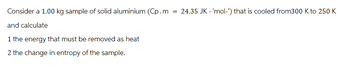 Consider a 1.00 kg sample of solid aluminium (Cp.m
and calculate
1 the energy that must be removed as heat
2 the change in entropy of the sample.
= 24.35 JK-'mol-') that is cooled from300 K to 250 K