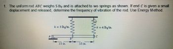 1. The uniform rod ABC weighs 5 lb, and is attached to wo springs as shown. If end C is given a small
displacement and released, determine the frequency of vibration of the rod. Use Energy Method.
k=3 lbg/in.
k = 4 lbg/in.
15 m.
www.
Wo
ANA
15 m.