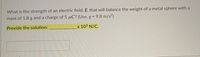 What is the strength of an electric field, E, that will balance the weight of a metal sphere with a
mass of 1.8 g and a charge of 5 µC? (Use, g = 9.8 m/s²)
Provide the solution:
_x 103 N/C.
