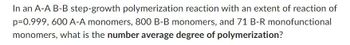 In an A-A B-B step-growth polymerization reaction with an extent of reaction of
p=0.999, 600 A-A monomers, 800 B-B monomers, and 71 B-R monofunctional
monomers, what is the number average degree of polymerization?