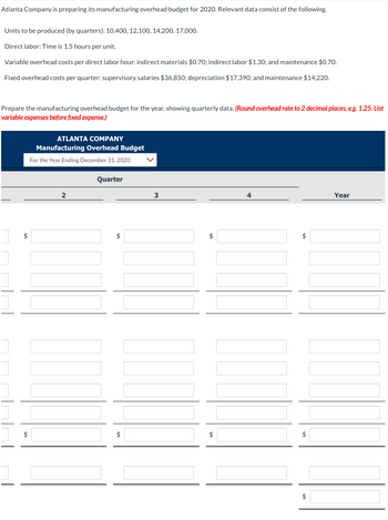 Atlanta Company is preparing its manufacturing overhead budget for 2020. Relevant data consist of the following.
Units to be produced (by quarters): 10,400, 12,100, 14,200, 17,000.
Direct labor: Time is 1.5 hours per unit.
Variable overhead costs per direct labor hour: indirect materials $0.70; indirect labor $1.30; and maintenance $0.70.
Fixed overhead costs per quarter: supervisory salaries $36,850; depreciation $17,390; and maintenance $14,220.
Prepare the manufacturing overhead budget for the year, showing quarterly data. (Round overhead rate to 2 decimal places, e.g. 1.25. List
variable expenses before fixed expense.)
$
ATLANTA COMPANY
Manufacturing Overhead Budget
For the Year Ending December 31, 2020
2
Quarter
$
$
3
$
$
$
$
$
Year