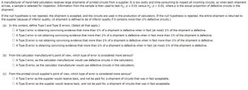 A manufacturer of hand-held calculators receives large shipments of printed circuits from a supplier. It is too costly and time-consuming to inspect all incoming circuits, so when each shipment
arrives, a sample is selected for inspection. Information from the sample is then used to test Ho: p = 0.01 versus Ha: p > 0.01, where p is the actual proportion of defective circuits in the
shipment.
If the null hypothesis is not rejected, the shipment is accepted, and the circuits are used in the production of calculators. If the null hypothesis is rejected, the entire shipment is returned to
the supplier because of inferior quality. (A shipment is defined to be of inferior quality if it contains more than 1% defective circuits.)
(a) In this context, define Type I and Type II errors. (Select all that apply.)
O A Type I error is obtaining convincing evidence that more than 1% of a shipment is defective when in fact (at most) 1% of the shipment is defective.
A Type I error is not obtaining convincing evidence that more than 1% of a shipment is defective when in fact more than 1% of the shipment is defective.
□ A Type II error is not obtaining convincing evidence that more than 1% of a shipment is defective when in fact more than 1% of the shipment is defective.
A Type II error is obtaining convincing evidence that more than 1% of a shipment is defective when in fact (at most) 1% of the shipment is defective.
(b) From the calculator manufacturer's point of view, which type of error is considered more serious?
O A Type I error, as the calculator manufacturer would use defective circuits the culators.
O A Type II error, as the calculator manufacturer would use defective circuits in the calculators.
(c) From the printed circuit supplier's point of view, which type of error is considered more serious?
O A Type I error as the supplier would receive back, and not be paid for, a shipment of circuits that was in fact acceptable.
O A Type II error as the supplier would receive back, and not be paid for, a shipment of circuits that was in fact acceptable.