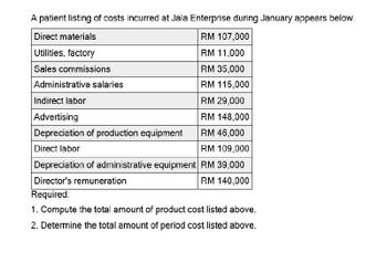 A patient listing of costs incurred at Jala Enterprise during January appears below.
Direct materials
Utilities, factory
RM 107,000
RM 11,000
Sales commissions
Administrative salaries
Indirect labor
Advertising
Depreciation of production equipment
Direct labor
RM 35,000
RM 115,000
RM 29,000
RM 148,000
RM 46,000
RM 109,000
Depreciation of administrative equipment RM 39,000
Director's remuneration
Required:
RM 140,000
1. Compute the total amount of product cost listed above.
2. Determine the total amount of period cost listed above.