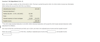 Exercise 7-30 (Algorithmic) (LO. 7)
Emily, who is single, sustains an NOL of $10,600 in 2023. The loss is carried forward to 2024. For 2024, Emily's income tax information
before taking into account the 2023 NOL is as follows:
Adjusted gross income
Itemized deductions*:
Medical [$6,360 - (7.5% x $53,000)]
Taxes
Interest expense on home mortgage
Taxable income
$2,385
7,950
15,900
$53,000
(26,235)
$26,765
* The 2023 single standard deduction is $13,850; Emily's itemized deductions will exceed the 2024 single standard deduction (after
adjustment for inflation).
How much of the NOL carryforward can Emily use in 2024, and what is her adjusted gross income and her taxable income?
Emily may use $
of the NOL, resulting in adjusted gross income of $
$
and taxable income