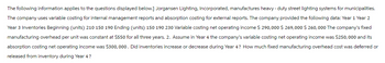 The following information applies to the questions displayed below.] Jorgansen Lighting, Incorporated, manufactures heavy-duty street lighting systems for municipalities.
The company uses variable costing for internal management reports and absorption costing for external reports. The company provided the following data: Year 1 Year 2
Year 3 Inventories Beginning (units) 210 150 190 Ending (units) 150 190 230 Variable costing net operating income $ 290,000 $ 269,000 $ 260,000 The company's fixed
manufacturing overhead per unit was constant at $550 for all three years. 2. Assume in Year 4 the company's variable costing net operating income was $250,000 and its
absorption costing net operating income was $300,000. Did inventories increase or decrease during Year 4? How much fixed manufacturing overhead cost was deferred or
released from inventory during Year 4 ?