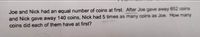 Joe and Nick had an equal number of coins at first. After Joe gave away 652 coins
and Nick gave away 140 coins, Nick had 5 times as many coins as Joe. How many
coins did each of them have at first?
